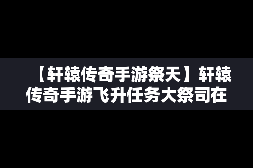 【轩辕传奇手游祭天】轩辕传奇手游飞升任务大祭司在哪