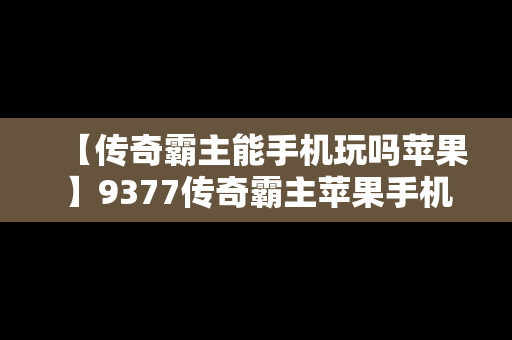 【传奇霸主能手机玩吗苹果】9377传奇霸主苹果手机