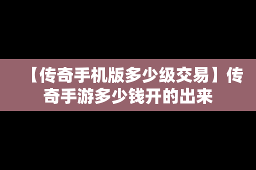 【传奇手机版多少级交易】传奇手游多少钱开的出来