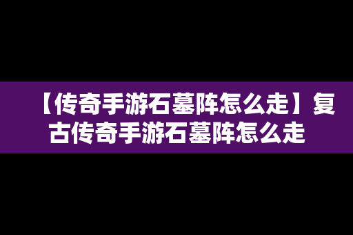 【传奇手游石墓阵怎么走】复古传奇手游石墓阵怎么走