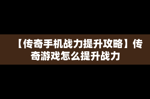 【传奇手机战力提升攻略】传奇游戏怎么提升战力