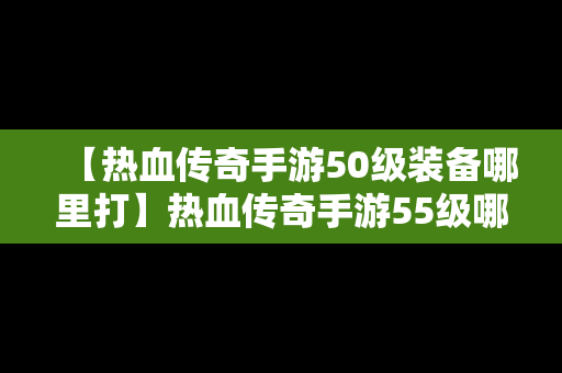 【热血传奇手游50级装备哪里打】热血传奇手游55级哪里挂机