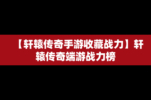 【轩辕传奇手游收藏战力】轩辕传奇端游战力榜