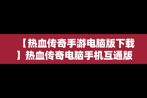 【热血传奇手游电脑版下载】热血传奇电脑手机互通版