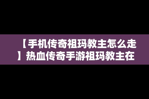 【手机传奇祖玛教主怎么走】热血传奇手游祖玛教主在哪