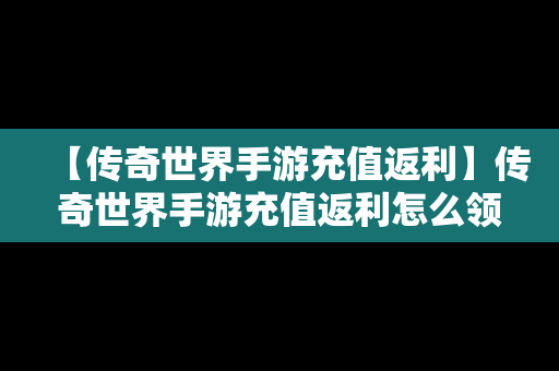 【传奇世界手游充值返利】传奇世界手游充值返利怎么领