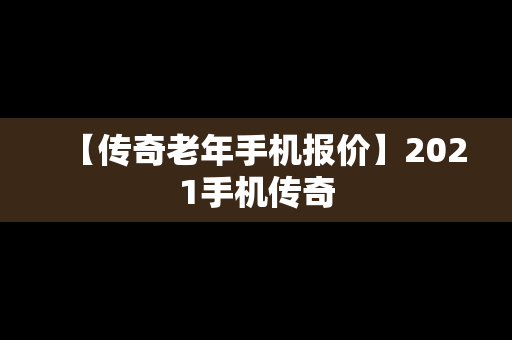 【传奇老年手机报价】2021手机传奇