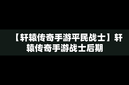 【轩辕传奇手游平民战士】轩辕传奇手游战士后期