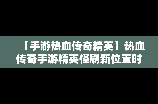 【手游热血传奇精英】热血传奇手游精英怪刷新位置时间2019