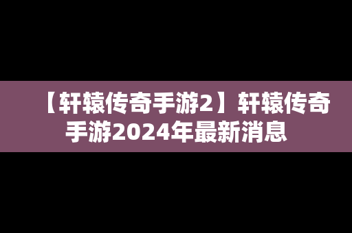 【轩辕传奇手游2】轩辕传奇手游2024年最新消息