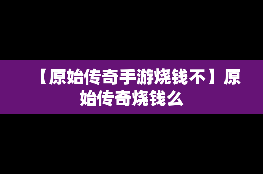 【原始传奇手游烧钱不】原始传奇烧钱么