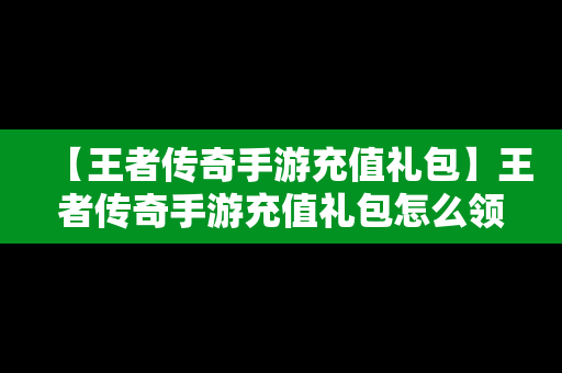 【王者传奇手游充值礼包】王者传奇手游充值礼包怎么领