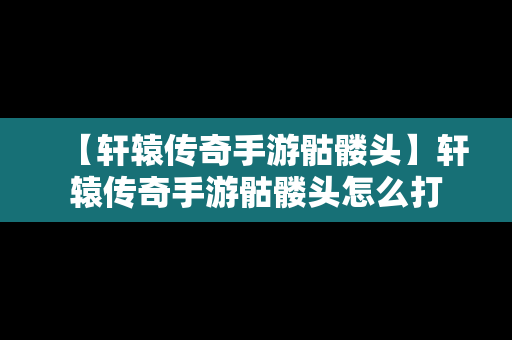 【轩辕传奇手游骷髅头】轩辕传奇手游骷髅头怎么打