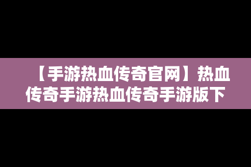 【手游热血传奇官网】热血传奇手游热血传奇手游版下载