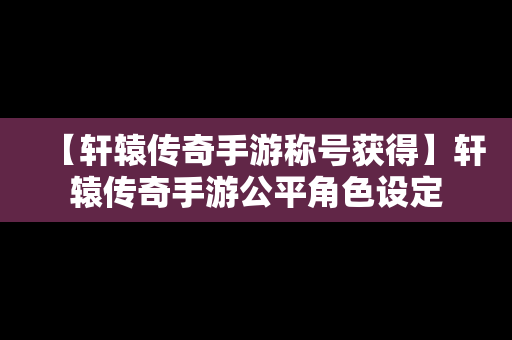 【轩辕传奇手游称号获得】轩辕传奇手游公平角色设定