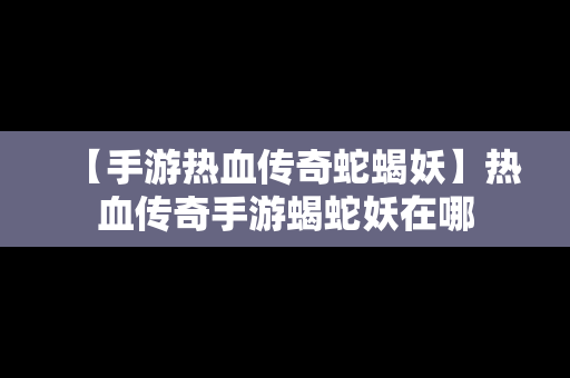 【手游热血传奇蛇蝎妖】热血传奇手游蝎蛇妖在哪