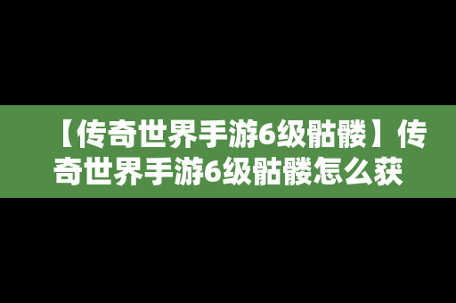 【传奇世界手游6级骷髅】传奇世界手游6级骷髅怎么获得