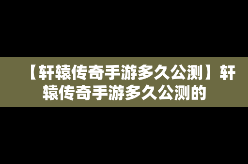 【轩辕传奇手游多久公测】轩辕传奇手游多久公测的