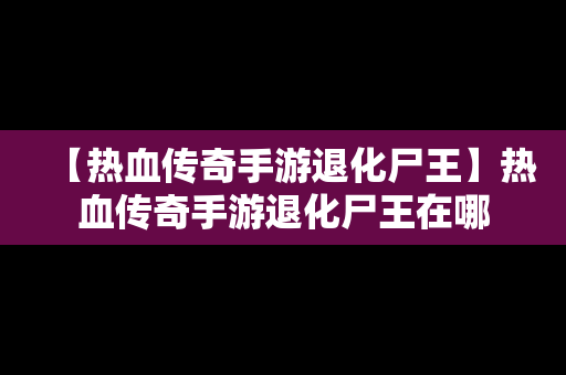 【热血传奇手游退化尸王】热血传奇手游退化尸王在哪