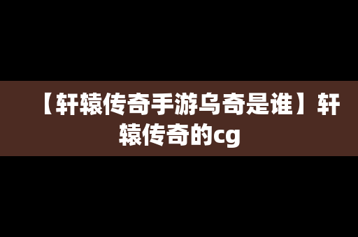 【轩辕传奇手游乌奇是谁】轩辕传奇的cg