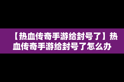 【热血传奇手游给封号了】热血传奇手游给封号了怎么办