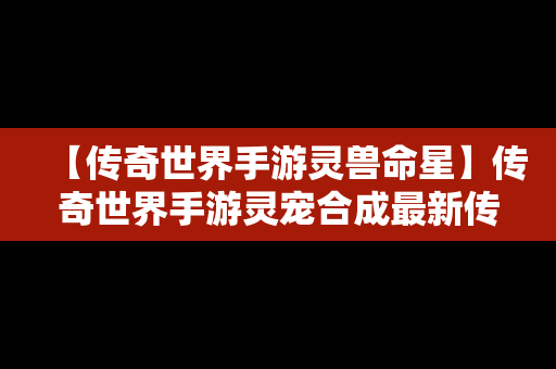 【传奇世界手游灵兽命星】传奇世界手游灵宠合成最新传奇世界手游灵宠榜单下载