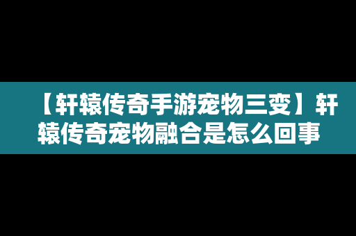 【轩辕传奇手游宠物三变】轩辕传奇宠物融合是怎么回事