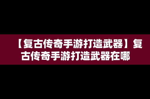 【复古传奇手游打造武器】复古传奇手游打造武器在哪