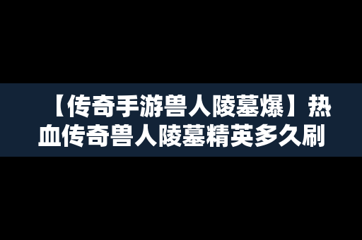 【传奇手游兽人陵墓爆】热血传奇兽人陵墓精英多久刷一次