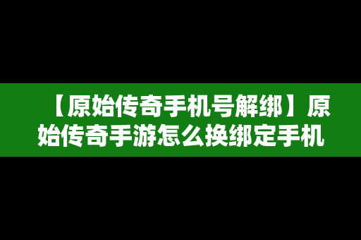 【原始传奇手机号解绑】原始传奇手游怎么换绑定手机