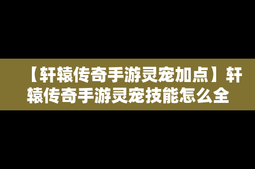 【轩辕传奇手游灵宠加点】轩辕传奇手游灵宠技能怎么全开