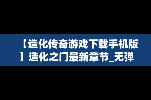 【造化传奇游戏下载手机版】造化之门最新章节_无弹窗全文免费阅读