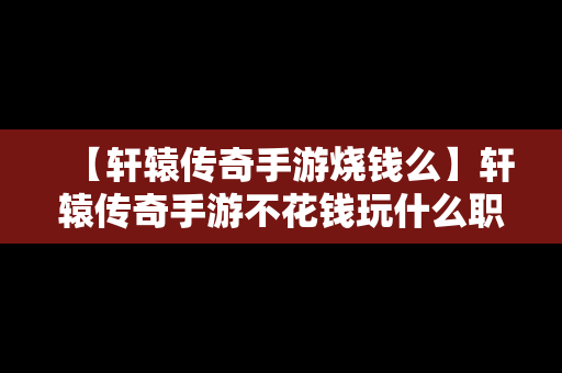 【轩辕传奇手游烧钱么】轩辕传奇手游不花钱玩什么职业好