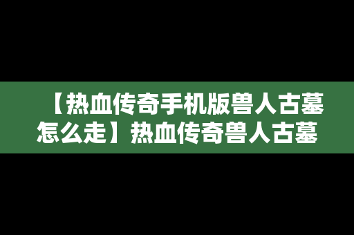 【热血传奇手机版兽人古墓怎么走】热血传奇兽人古墓在哪里