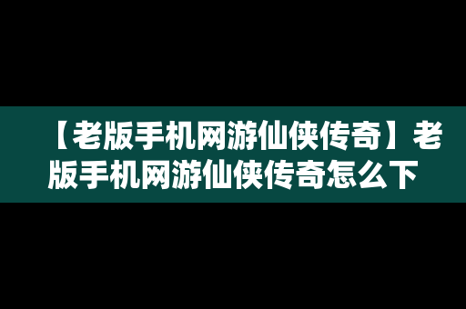 【老版手机网游仙侠传奇】老版手机网游仙侠传奇怎么下载