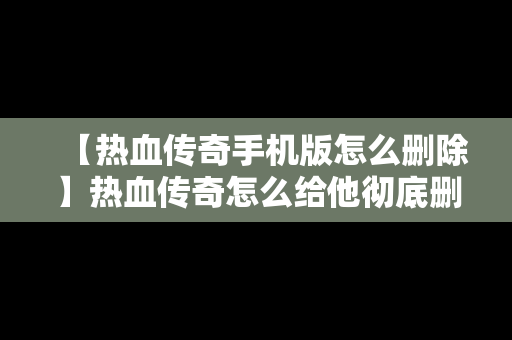 【热血传奇手机版怎么删除】热血传奇怎么给他彻底删除