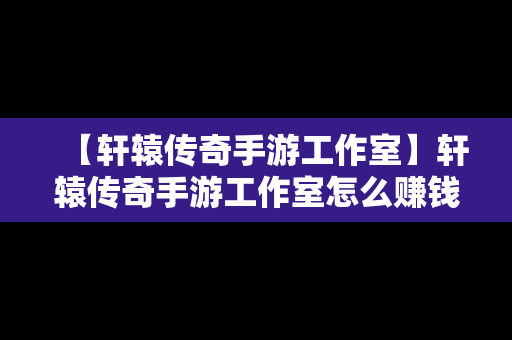 【轩辕传奇手游工作室】轩辕传奇手游工作室怎么赚钱