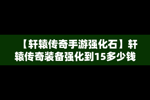 【轩辕传奇手游强化石】轩辕传奇装备强化到15多少钱