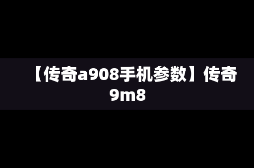 【传奇a908手机参数】传奇9m8