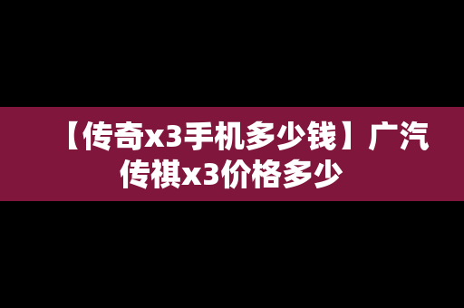 【传奇x3手机多少钱】广汽传祺x3价格多少