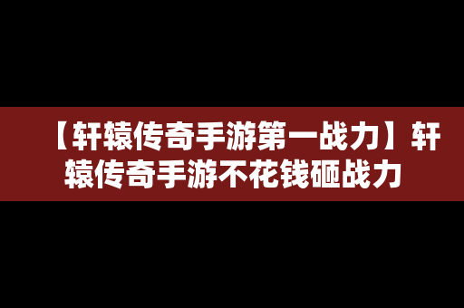 【轩辕传奇手游第一战力】轩辕传奇手游不花钱砸战力