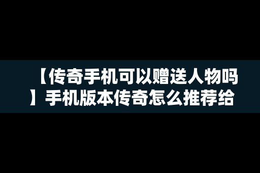 【传奇手机可以赠送人物吗】手机版本传奇怎么推荐给别人