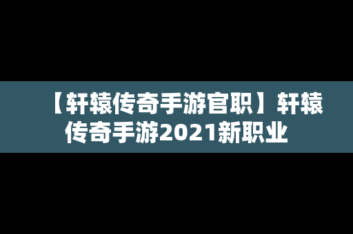 【轩辕传奇手游官职】轩辕传奇手游2021新职业