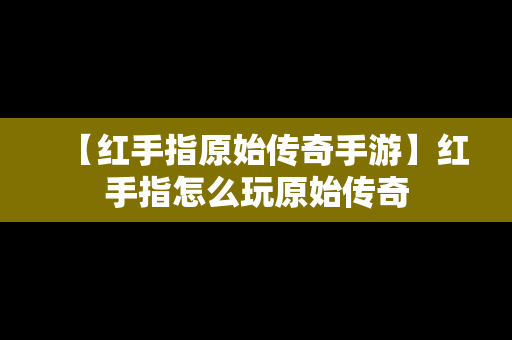 【红手指原始传奇手游】红手指怎么玩原始传奇