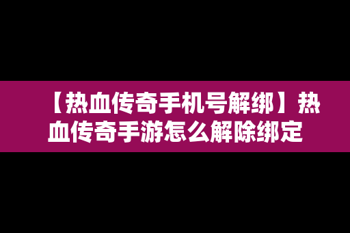 【热血传奇手机号解绑】热血传奇手游怎么解除绑定