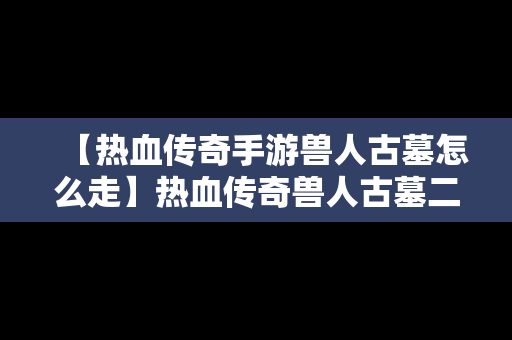 【热血传奇手游兽人古墓怎么走】热血传奇兽人古墓二层仓库