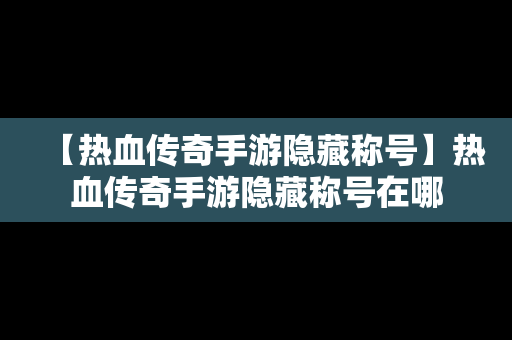 【热血传奇手游隐藏称号】热血传奇手游隐藏称号在哪