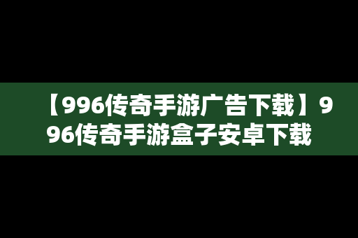 【996传奇手游广告下载】996传奇手游盒子安卓下载