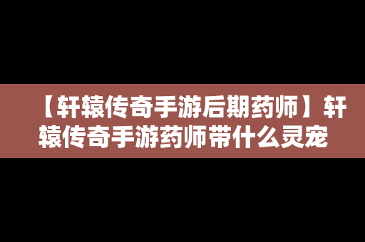 【轩辕传奇手游后期药师】轩辕传奇手游药师带什么灵宠