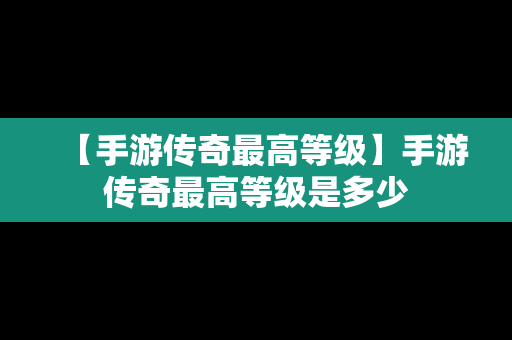 【手游传奇最高等级】手游传奇最高等级是多少